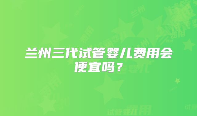 兰州三代试管婴儿费用会便宜吗？