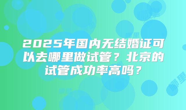 2025年国内无结婚证可以去哪里做试管？北京的试管成功率高吗？