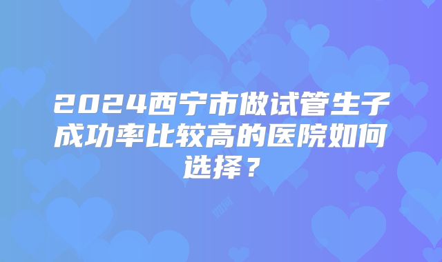 2024西宁市做试管生子成功率比较高的医院如何选择?