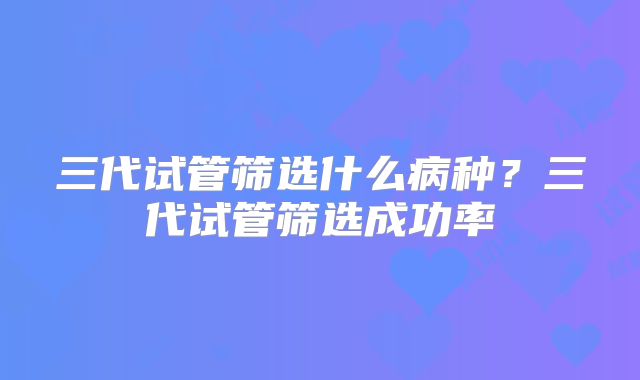 三代试管筛选什么病种?三代试管筛选成功率