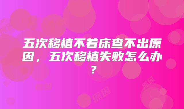 五次移植不着床查不出原因，五次移植失败怎么办？