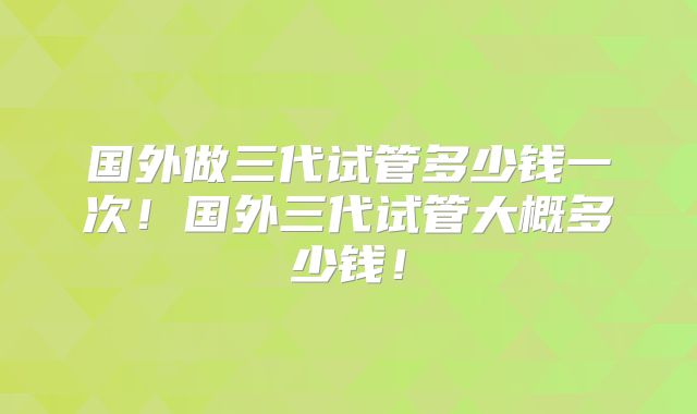 国外做三代试管多少钱一次！国外三代试管大概多少钱！