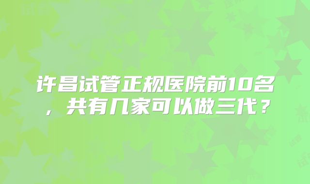 许昌试管正规医院前10名，共有几家可以做三代？