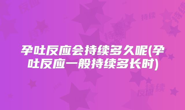 孕吐反应会持续多久呢(孕吐反应一般持续多长时)