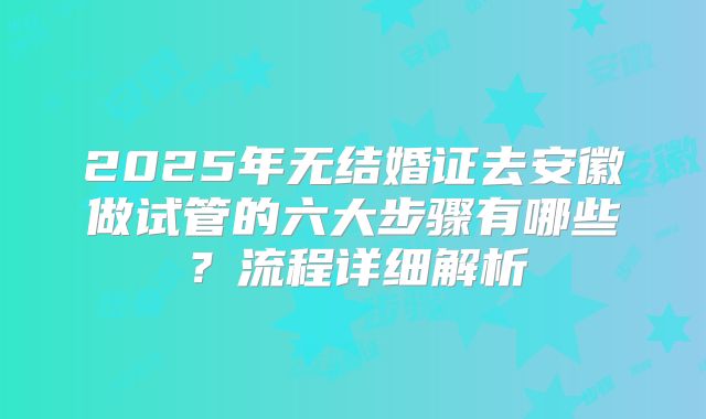 2025年无结婚证去安徽做试管的六大步骤有哪些?流程详细解析