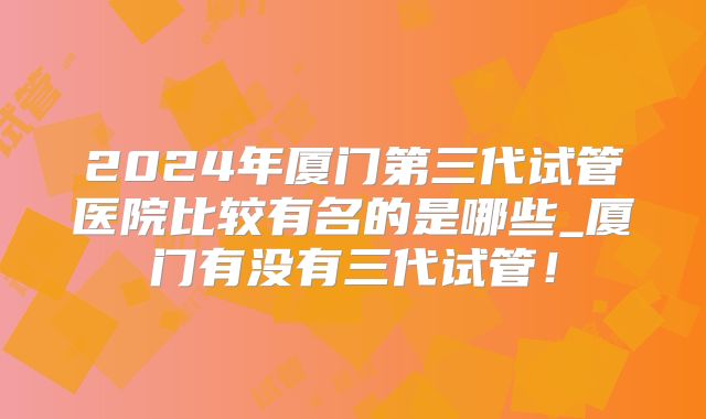 2024年厦门第三代试管医院比较有名的是哪些_厦门有没有三代试管!