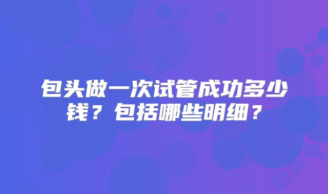 包头做一次试管成功多少钱？包括哪些明细？