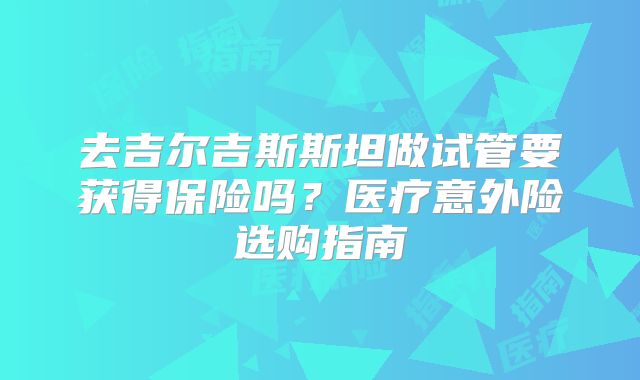 去吉尔吉斯斯坦做试管要获得保险吗？医疗意外险选购指南