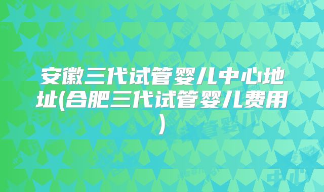 安徽三代试管婴儿中心地址(合肥三代试管婴儿费用)