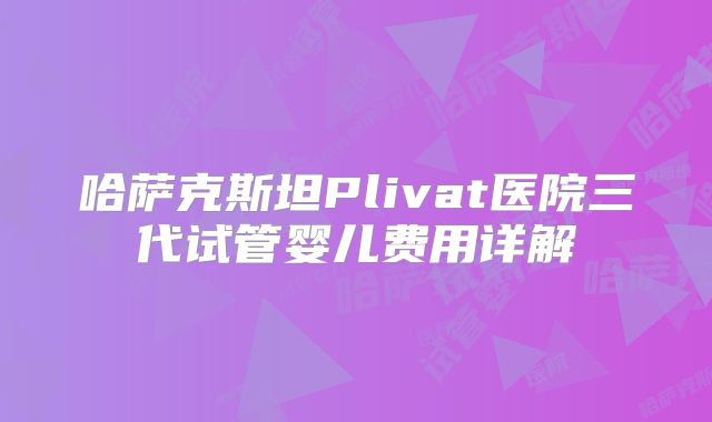 哈萨克斯坦Plivat医院三代试管婴儿费用详解