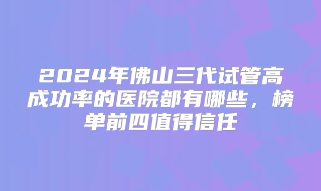2024年佛山三代试管高成功率的医院都有哪些,榜单前四值得信任
