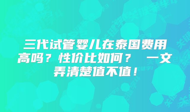 三代试管婴儿在泰国费用高吗？性价比如何？ 一文弄清楚值不值！