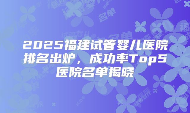2025福建试管婴儿医院排名出炉，成功率Top5医院名单揭晓