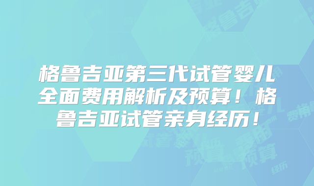 格鲁吉亚第三代试管婴儿全面费用解析及预算！格鲁吉亚试管亲身经历！