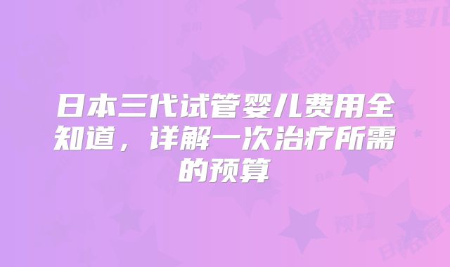 日本三代试管婴儿费用全知道，详解一次治疗所需的预算