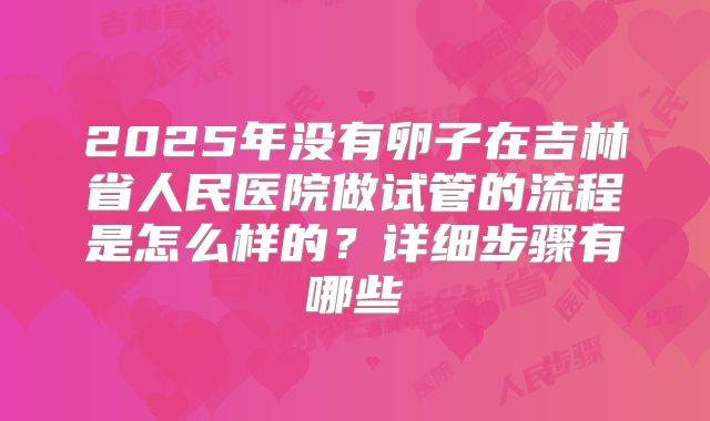 2025年没有卵子在吉林省人民医院做试管的流程是怎么样的?详细步骤有哪些