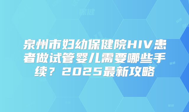 泉州市妇幼保健院HIV患者做试管婴儿需要哪些手续？2025最新攻略