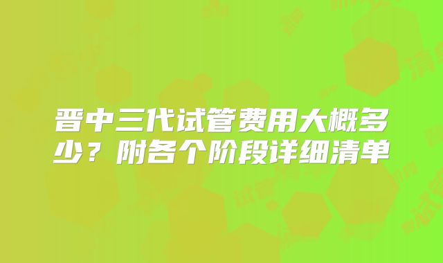 晋中三代试管费用大概多少？附各个阶段详细清单