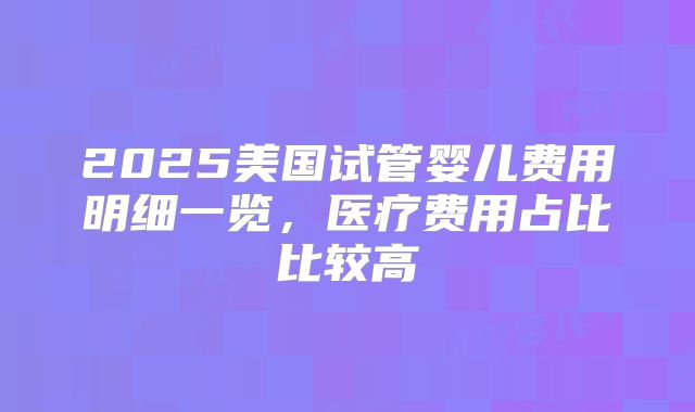2025美国试管婴儿费用明细一览，医疗费用占比比较高