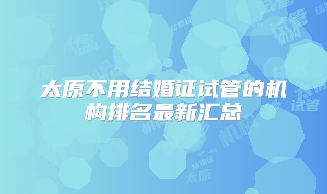 太原不用结婚证试管的机构排名最新汇总