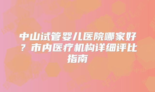 中山试管婴儿医院哪家好？市内医疗机构详细评比指南