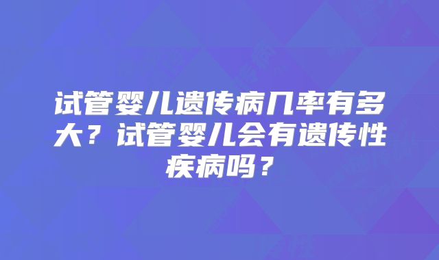 试管婴儿遗传病几率有多大？试管婴儿会有遗传性疾病吗？