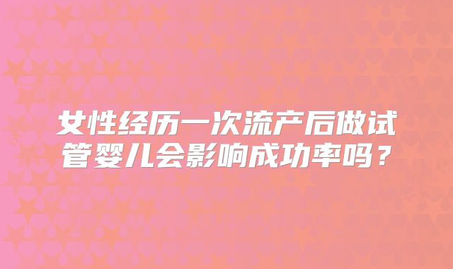 女性经历一次流产后做试管婴儿会影响成功率吗？