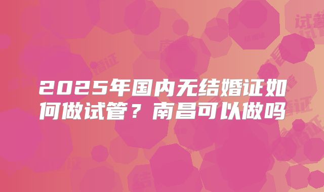 2025年国内无结婚证如何做试管?南昌可以做吗