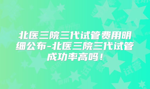 北医三院三代试管费用明细公布-北医三院三代试管成功率高吗！