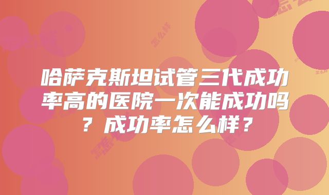 哈萨克斯坦试管三代成功率高的医院一次能成功吗？成功率怎么样？