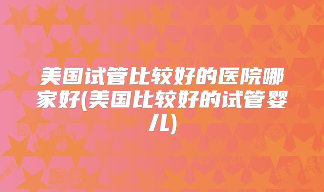美国试管比较好的医院哪家好(美国比较好的试管婴儿)