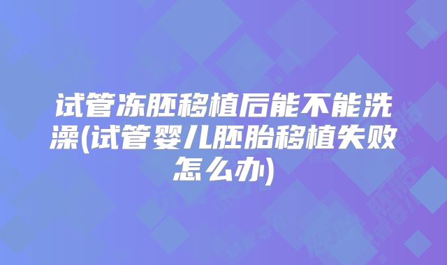 试管冻胚移植后能不能洗澡(试管婴儿胚胎移植失败怎么办)