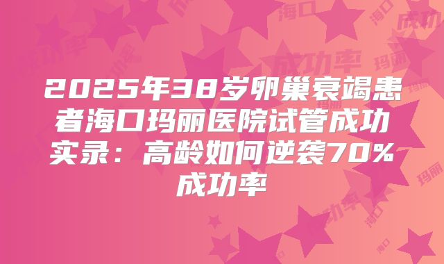 2025年38岁卵巢衰竭患者海口玛丽医院试管成功实录：高龄如何逆袭70%成功率
