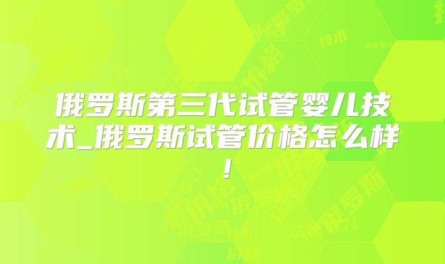 俄罗斯第三代试管婴儿技术_俄罗斯试管价格怎么样!