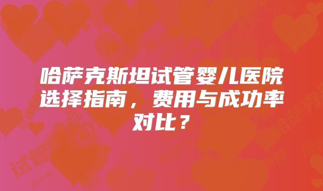 哈萨克斯坦试管婴儿医院选择指南,费用与成功率对比?