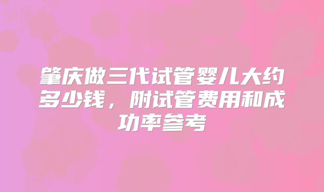 肇庆做三代试管婴儿大约多少钱，附试管费用和成功率参考