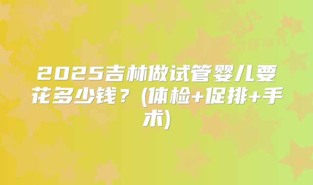 2025吉林做试管婴儿要花多少钱？(体检+促排+手术)