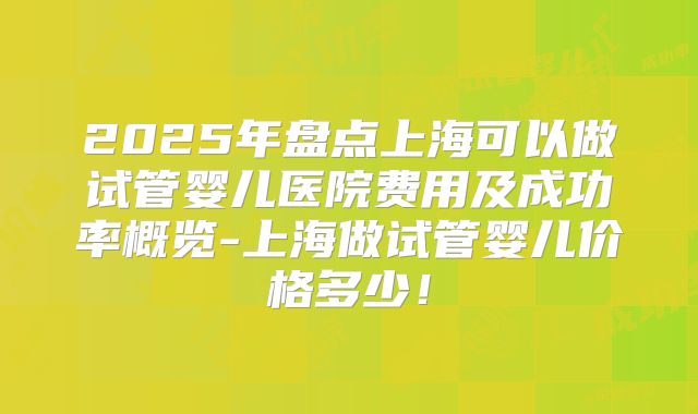 2025年盘点上海可以做试管婴儿医院费用及成功率概览-上海做试管婴儿价格多少！