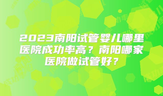2023南阳试管婴儿哪里医院成功率高?南阳哪家医院做试管好?