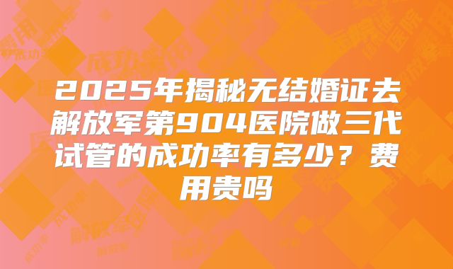 2025年揭秘无结婚证去解放军第904医院做三代试管的成功率有多少?费用贵吗