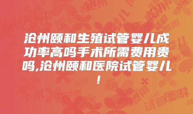 沧州颐和生殖试管婴儿成功率高吗手术所需费用贵吗,沧州颐和医院试管婴儿！