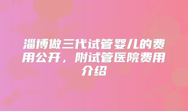 淄博做三代试管婴儿的费用公开,附试管医院费用介绍