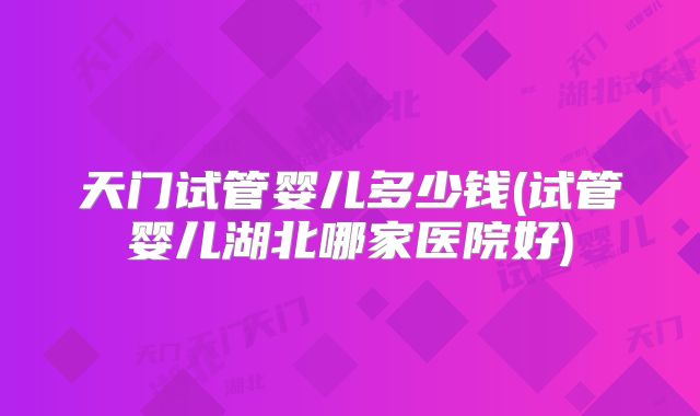 天门试管婴儿多少钱(试管婴儿湖北哪家医院好)