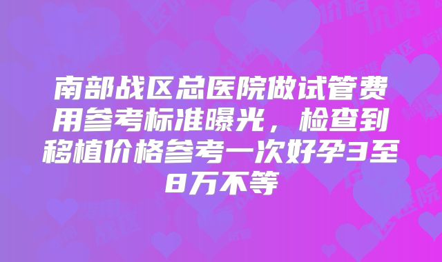 南部战区总医院做试管费用参考标准曝光，检查到移植价格参考一次好孕3至8万不等