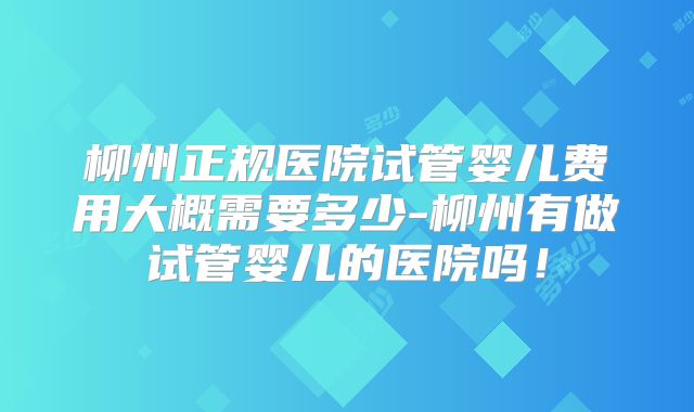 柳州正规医院试管婴儿费用大概需要多少-柳州有做试管婴儿的医院吗！