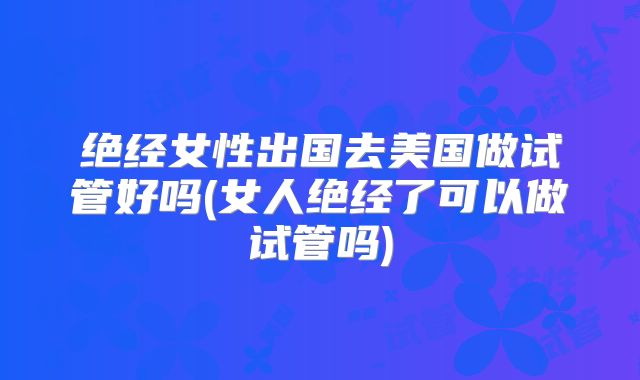 绝经女性出国去美国做试管好吗(女人绝经了可以做试管吗)