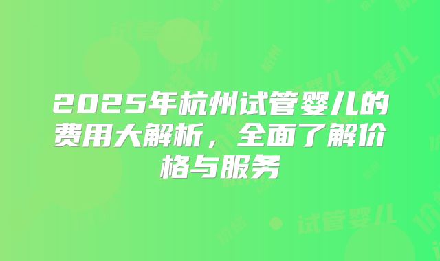 2025年杭州试管婴儿的费用大解析，全面了解价格与服务