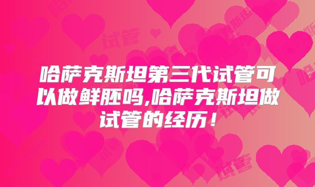 哈萨克斯坦第三代试管可以做鲜胚吗,哈萨克斯坦做试管的经历！