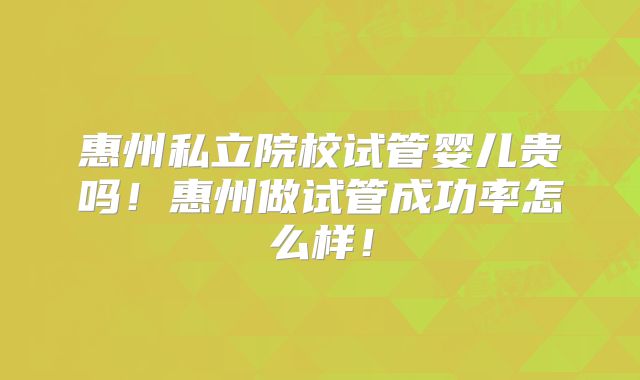 惠州私立院校试管婴儿贵吗！惠州做试管成功率怎么样！