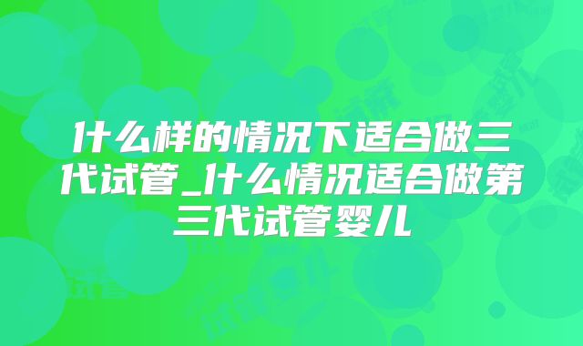 什么样的情况下适合做三代试管_什么情况适合做第三代试管婴儿